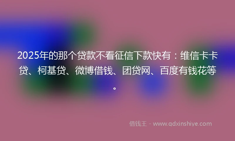 2025年的那个贷款不看征信下款快有：维信卡卡贷、柯基贷、微博借钱、团贷网、百度有钱花等。