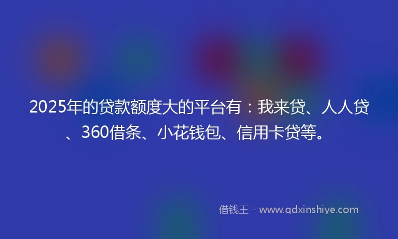 2025年的贷款额度大的平台有:我来贷、人人贷、360借条、小花钱包、信用卡贷等。