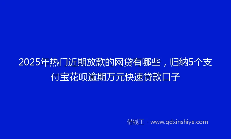 2025年热门近期放款的网贷有哪些，归纳5个支付宝花呗逾期万元快速贷款口子