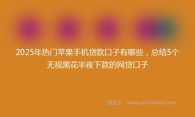 2025年热门苹果手机贷款口子有哪些，总结5个无视黑花半夜下款的网贷口子