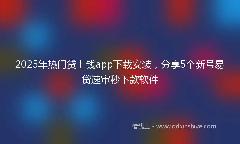 2025年热门贷上钱app下载安装，分享5个新号易贷速审秒下款软件