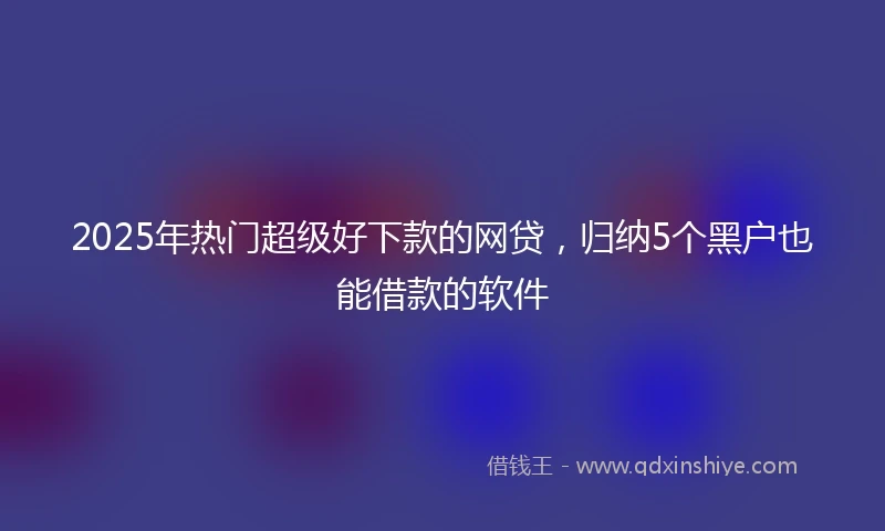 2025年热门超级好下款的网贷，归纳5个黑户也能借款的软件