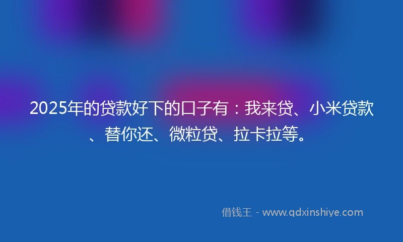 2025年的贷款好下的口子有：我来贷、小米贷款、替你还、微粒贷、拉卡拉等。