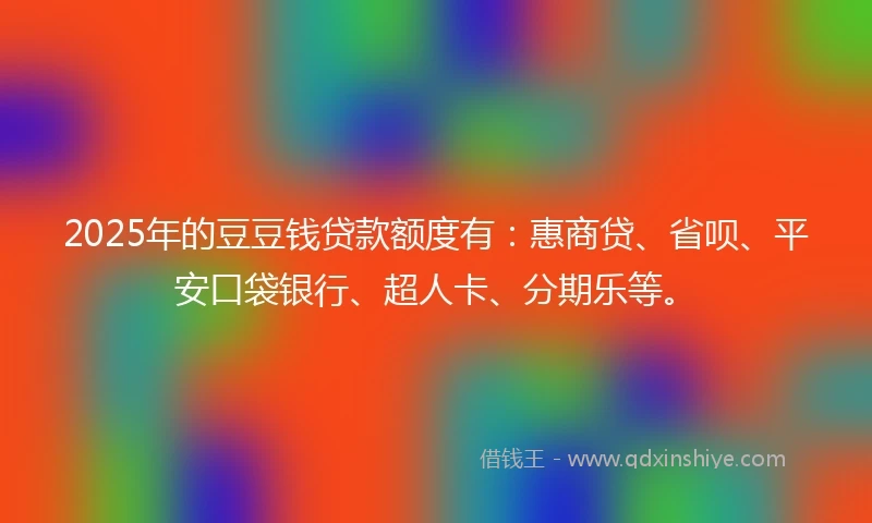 2025年的豆豆钱贷款额度有：惠商贷、省呗、平安口袋银行、超人卡、分期乐等。