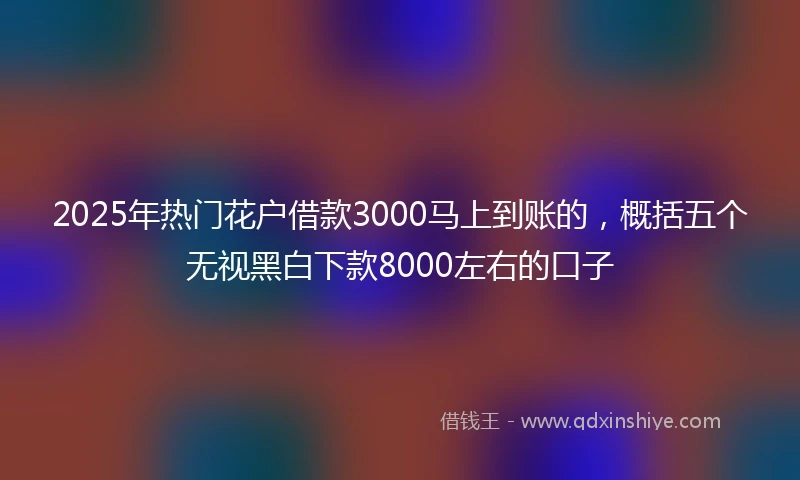 2025年热门花户借款3000马上到账的，概括五个无视黑白下款8000左右的口子