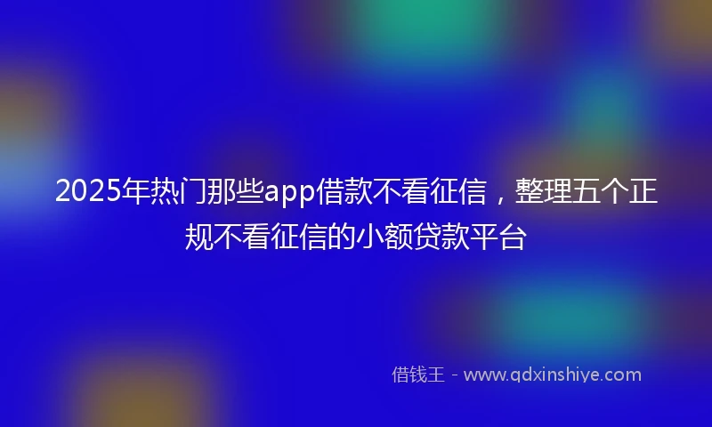 2025年热门那些app借款不看征信，整理五个正规不看征信的小额贷款平台