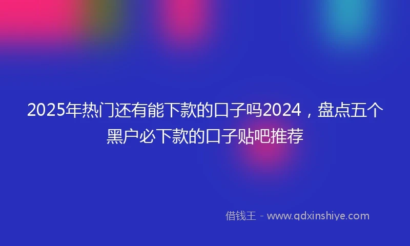 2025年热门还有能下款的口子吗2024，盘点五个黑户必下款的口子贴吧推荐