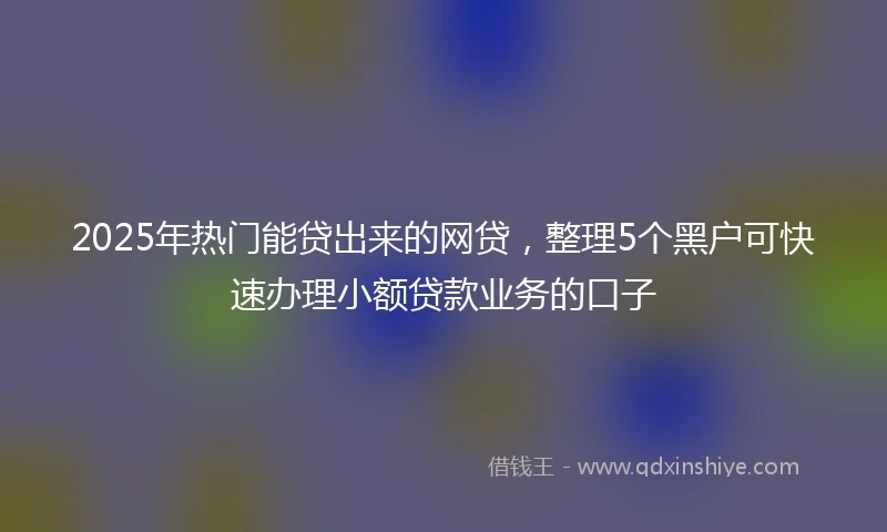 2025年热门能贷出来的网贷，整理5个黑户可快速办理小额贷款业务的口子