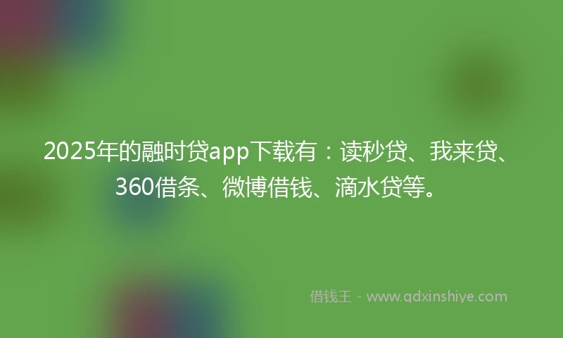 2025年的融时贷app下载有：读秒贷、我来贷、360借条、微博借钱、滴水贷等。