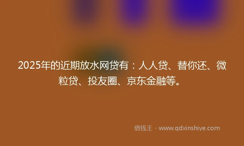2025年的近期放水网贷有：人人贷、替你还、微粒贷、投友圈、京东金融等。