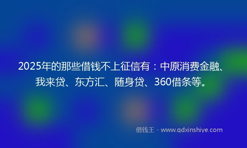 2025年的那些借钱不上征信有：中原消费金融、我来贷、东方汇、随身贷、360借条等。