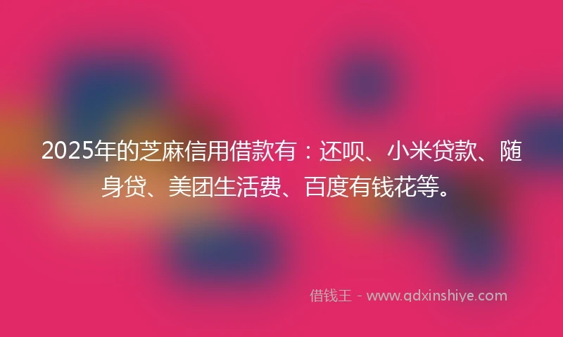 2025年的芝麻信用借款有：还呗、小米贷款、随身贷、美团生活费、百度有钱花等。