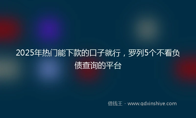 2025年热门能下款的口子就行，罗列5个不看负债查询的平台