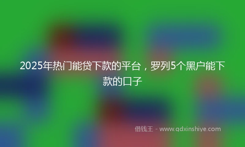2025年热门能贷下款的平台，罗列5个黑户能下款的口子