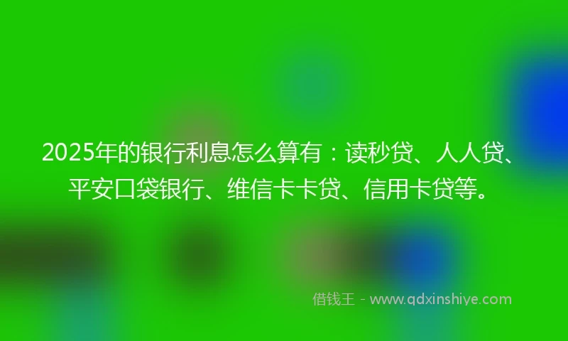 2025年的银行利息怎么算有：读秒贷、人人贷、平安口袋银行、维信卡卡贷、信用卡贷等。