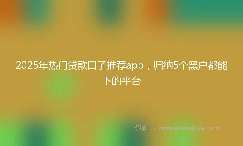 2025年热门贷款口子推荐app，归纳5个黑户都能下的平台