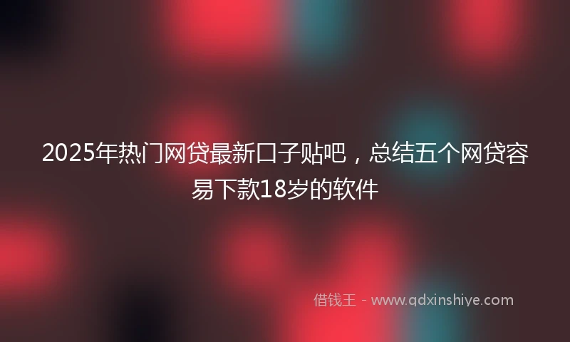 2025年热门网贷最新口子贴吧，总结五个网贷容易下款18岁的软件