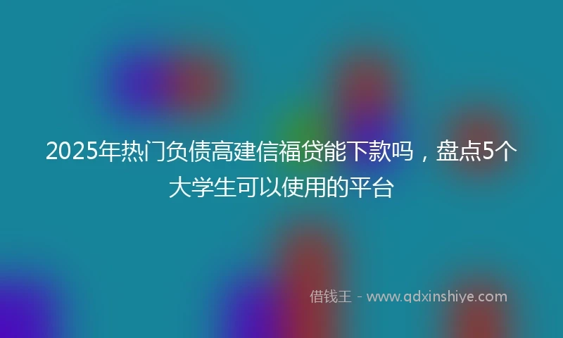 2025年热门负债高建信福贷能下款吗，盘点5个大学生可以使用的平台