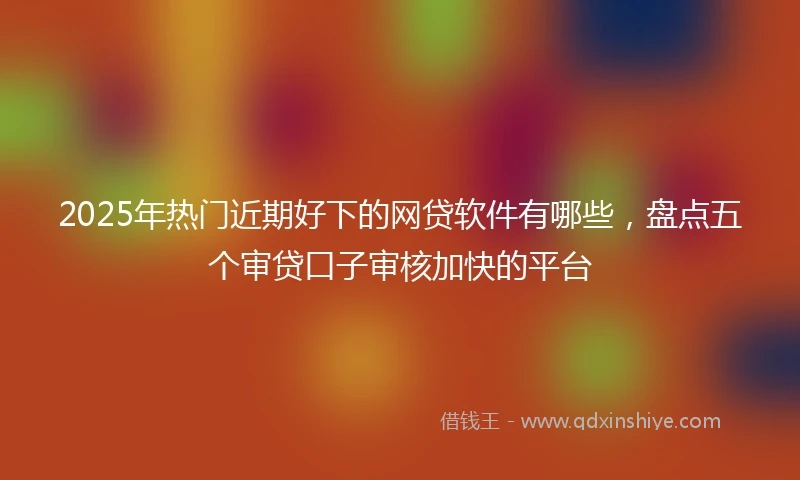 2025年热门近期好下的网贷软件有哪些，盘点五个审贷口子审核加快的平台