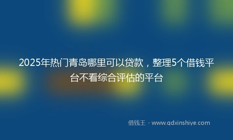 2025年热门青岛哪里可以贷款，整理5个借钱平台不看综合评估的平台