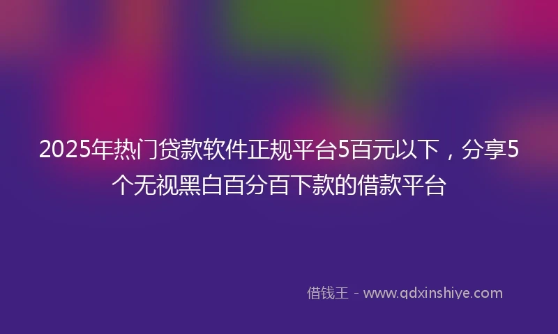 2025年热门贷款软件正规平台5百元以下，分享5个无视黑白百分百下款的借款平台