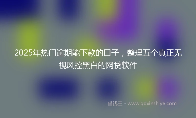 2025年热门逾期能下款的口子，整理五个真正无视风控黑白的网贷软件