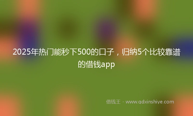 2025年热门能秒下500的口子，归纳5个比较靠谱的借钱app