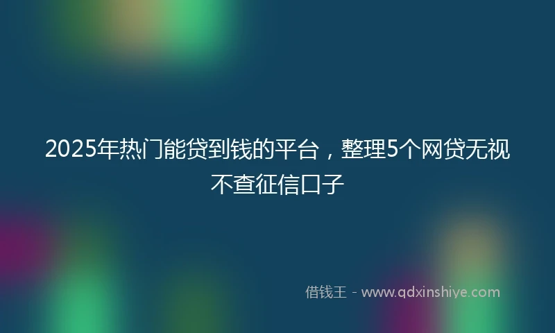 2025年热门能贷到钱的平台，整理5个网贷无视不查征信口子