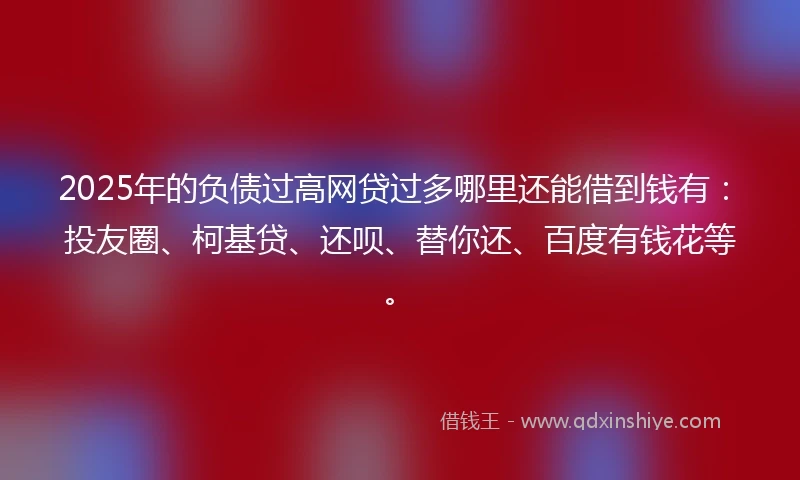 2025年的负债过高网贷过多哪里还能借到钱有：投友圈、柯基贷、还呗、替你还、百度有钱花等。