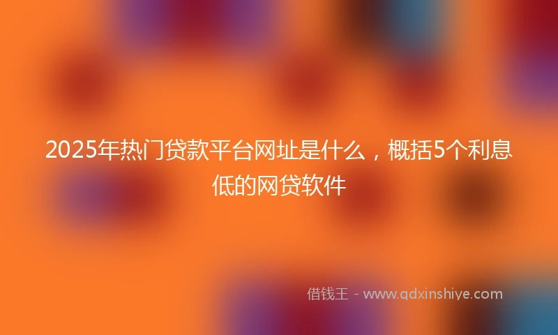 2025年热门贷款平台网址是什么，概括5个利息低的网贷软件