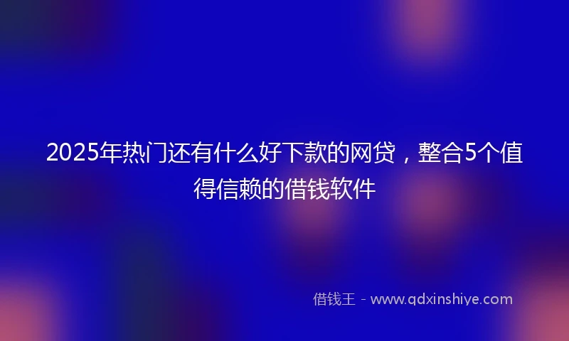 2025年热门还有什么好下款的网贷，整合5个值得信赖的借钱软件