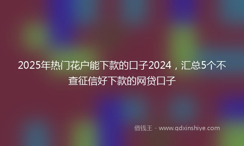2025年热门花户能下款的口子2024，汇总5个不查征信好下款的网贷口子
