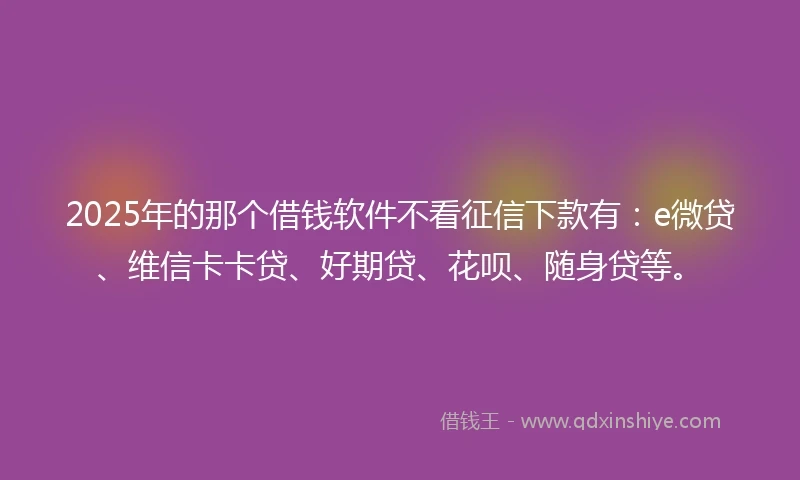 2025年的那个借钱软件不看征信下款有：e微贷、维信卡卡贷、好期贷、花呗、随身贷等。