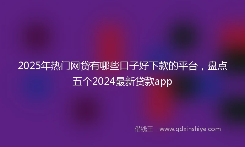 2025年热门网贷有哪些口子好下款的平台，盘点五个2024最新贷款app