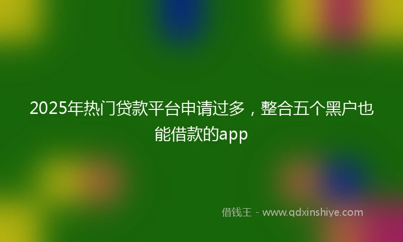 2025年热门贷款平台申请过多，整合五个黑户也能借款的app