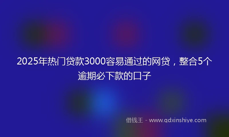 2025年热门贷款3000容易通过的网贷，整合5个逾期必下款的口子