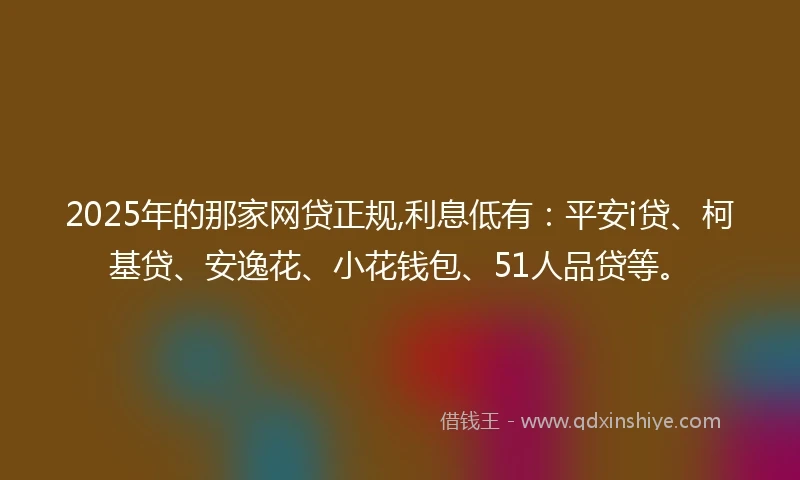 2025年的那家网贷正规,利息低有：平安i贷、柯基贷、安逸花、小花钱包、51人品贷等。