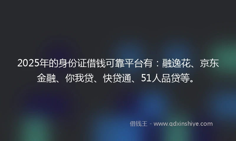 2025年的身份证借钱可靠平台有：融逸花、京东金融、你我贷、快贷通、51人品贷等。