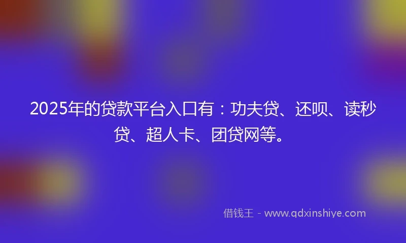 2025年的贷款平台入口有：功夫贷、还呗、读秒贷、超人卡、团贷网等。