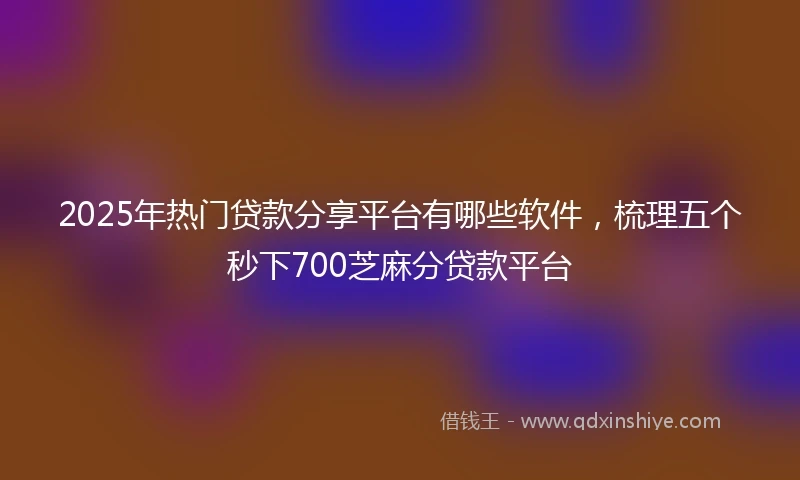 2025年热门贷款分享平台有哪些软件，梳理五个秒下700芝麻分贷款平台