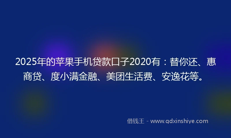 2025年的苹果手机贷款口子2020有：替你还、惠商贷、度小满金融、美团生活费、安逸花等。