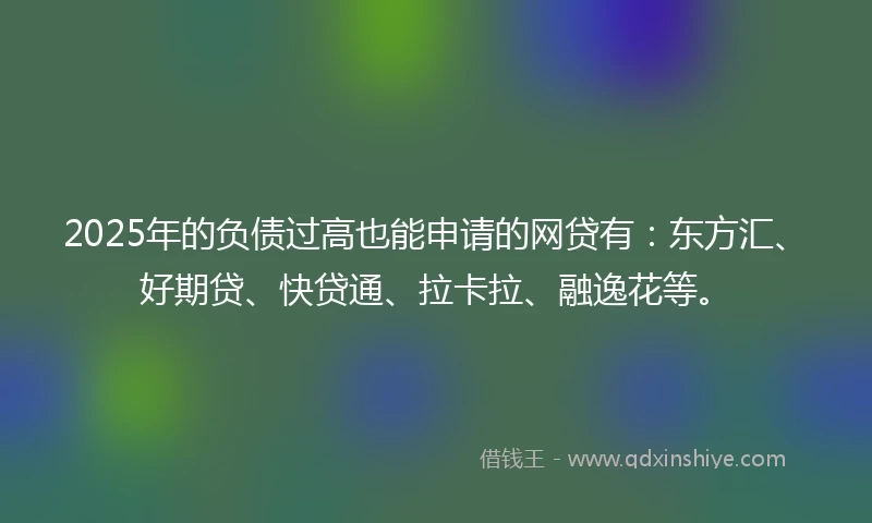 2025年的负债过高也能申请的网贷有：东方汇、好期贷、快贷通、拉卡拉、融逸花等。