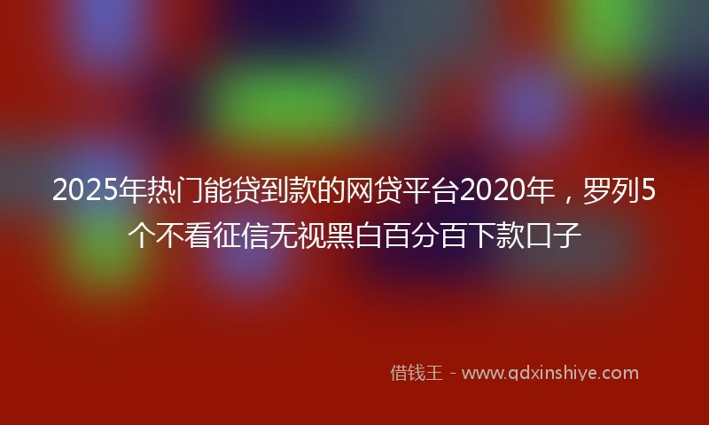 2025年热门能贷到款的网贷平台2020年，罗列5个不看征信无视黑白百分百下款口子