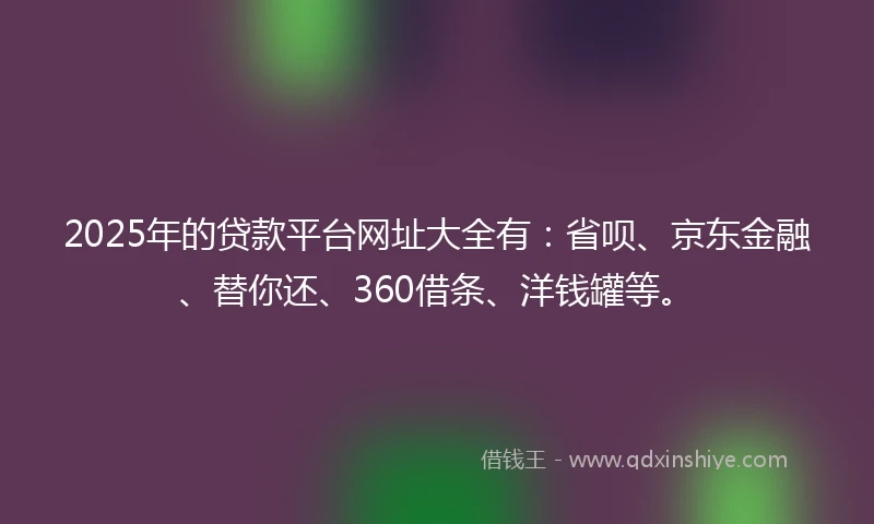 2025年的贷款平台网址大全有：省呗、京东金融、替你还、360借条、洋钱罐等。