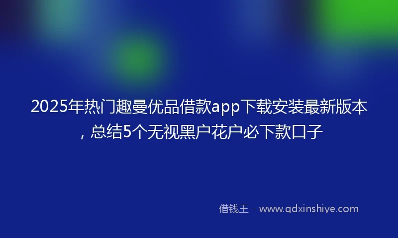 2025年热门趣曼优品借款app下载安装最新版本，总结5个无视黑户花户必下款口子