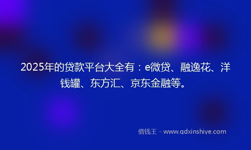 2025年的贷款平台大全有：e微贷、融逸花、洋钱罐、东方汇、京东金融等。