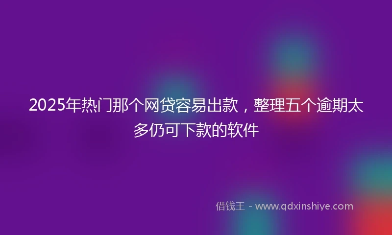 2025年热门那个网贷容易出款，整理五个逾期太多仍可下款的软件