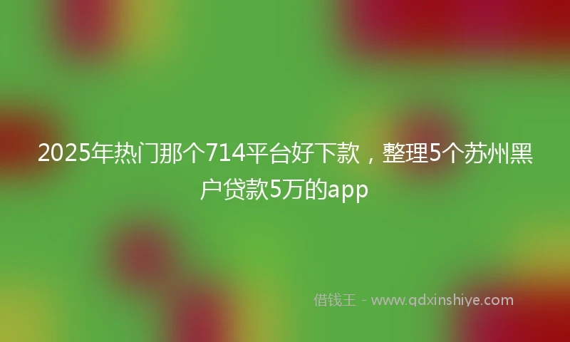 2025年热门那个714平台好下款，整理5个苏州黑户贷款5万的app