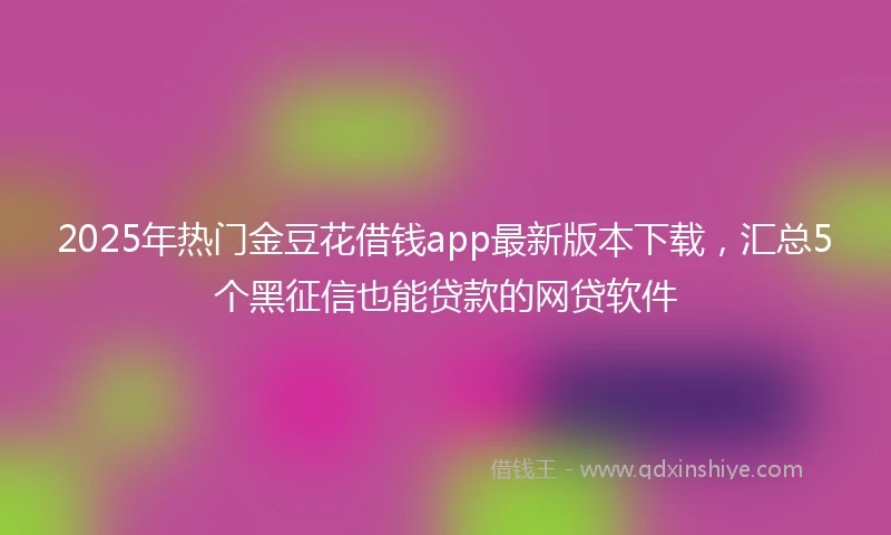2025年热门金豆花借钱app最新版本下载，汇总5个黑征信也能贷款的网贷软件