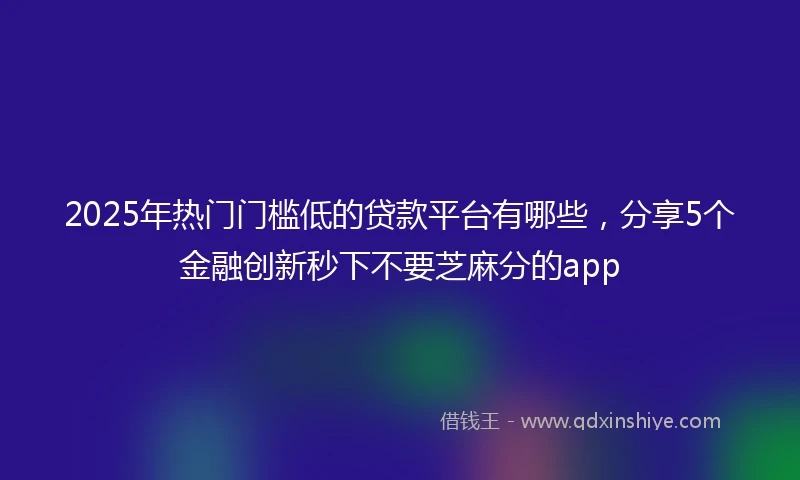 2025年热门门槛低的贷款平台有哪些，分享5个金融创新秒下不要芝麻分的app